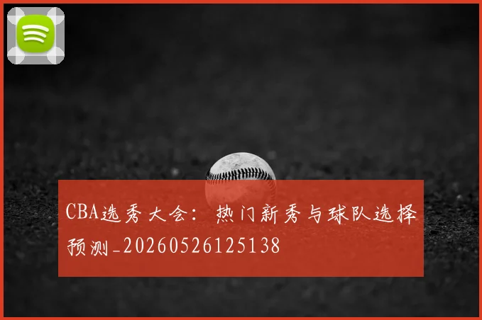 CBA选秀大会:热门新秀与球队选择预测_20260526125138