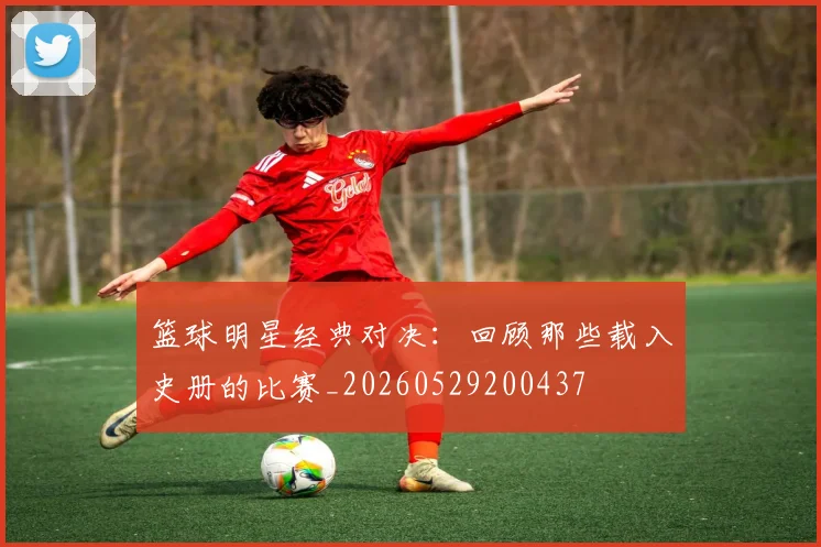篮球明星经典对决：回顾那些载入史册的比赛_20260529200437