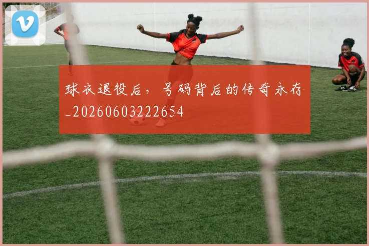 球衣退役后,号码背后的传奇永存_20260603222654