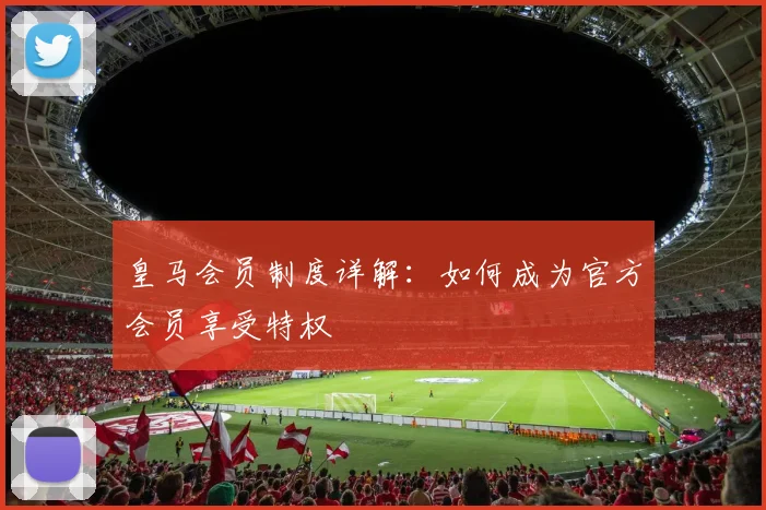 皇马会员制度详解：如何成为官方会员享受特权