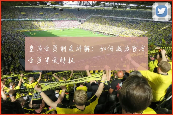 皇马会员制度详解：如何成为官方会员享受特权