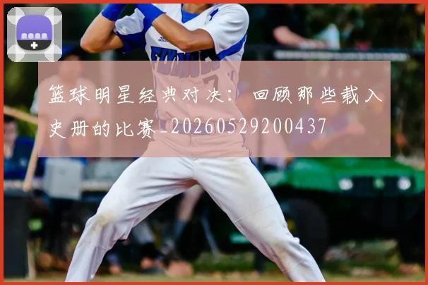 篮球明星经典对决：回顾那些载入史册的比赛_20260529200437