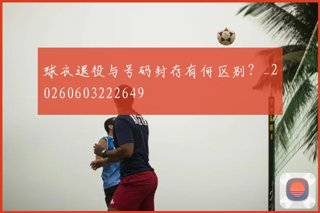 球衣退役与号码封存有何区别?_20260603222649