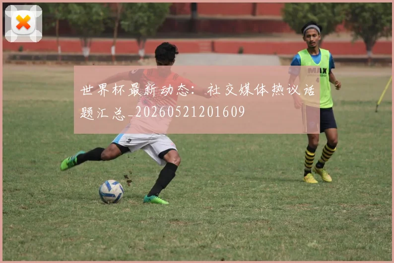 世界杯最新动态：社交媒体热议话题汇总_20260521201609