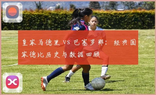 皇家马德里 vs 巴塞罗那：经典国家德比历史与数据回顾